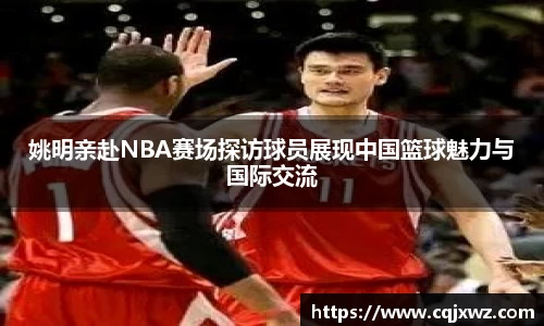 姚明亲赴NBA赛场探访球员展现中国篮球魅力与国际交流